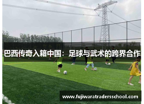巴西传奇入籍中国：足球与武术的跨界合作